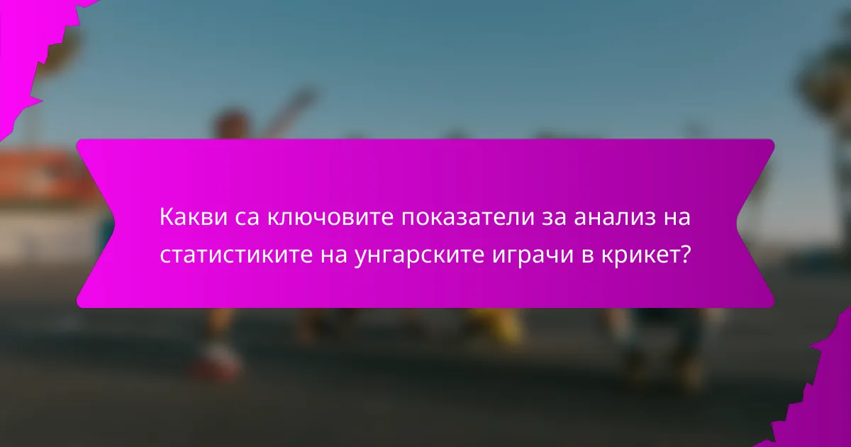 Какви са ключовите показатели за анализ на статистиките на унгарските играчи в крикет?
