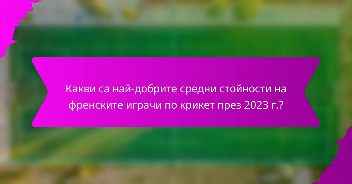 Какви са най-добрите средни стойности на френските играчи по крикет през 2023 г.?